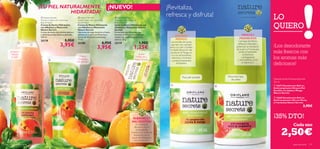 ¡TU PIEL NATURALMENTE                                                   ¡NUEVO!                                           ¡Revitaliza,
                                  HIDRATADA!
                       Nature Secrets                        Nature Secrets                        Nature Secrets
                                                                                                                                                refresca y disfruta!                              – un secreto natural –
                                                                                                                                                                                                                           LO
                      Shower Cream with Hydrating            Hand Cream with Hydrating              Soap Bar with Hydrating


                                                                                                                                                                                                                           QUIERO
                      Basil & Peach                          Basil & Peach                          Basil & Peach
                      Crema de Ducha Hidratante              Crema de Manos Hidratante              Jabón en Barra Hidratante con
                      con Albahaca y Melocotón               con Albahaca y Melocotón               Albahaca y Melocotón Nature
                      Nature Secrets                         Nature Secrets                         Secrets
                      Crema de ducha de cremosa textura      Nutrición de larga duración y fresca   Formulado con Glicerina, que
                      y delicioso aroma fresco y afrutado.   esencia en tu piel con Glicerina y     favorece la hidratación y deja las
                                                                                                                                                      JOJOBA Y                                      MENTA Y
                      250 ml.                                Aceite de Almendra suavizante.         manos con una fresca y delicada
                                                                                                                                                       MANGO                                      FRAMBUESA
                      25178                     5,95€        75 ml.                                 esencia. 75 g.
                                                                                                                                                                                                 Las hojas de Menta
                                                                                       6,95€                                  1,95€               Las semillas de Jojoba
          
                                           3,95€             25180
                                                                                  3,95€
                                                                                                    25179
                                                                                                                        1,25€
                                                                                                                                                  aportan una suavidad
                                                                                                                                                 extra a tu piel y facilitan
                                                                                                                                                                                                refrescan, estimulan y
                                                                                                                                                                                               potencian la hidratación    ¡Los desodorante
                                                                                                                                                                                               de la piel. La Frambuesa
  ¡Limpia e
   hidrata                                                                                                                    ¡Suave
                                                                                                                                                 la rápida absorción del
                                                                                                                                                  producto. El Mango es                          posee propiedades
                                                                                                                                                                                                      protectoras
                                                                                                                                                                                                                           más frescos con
                                                                                                                                                  rico en antioxidantes,
    tu piel!
                              
                                                                ¡Manos
                                                              hidratadas
                                                                                                                           hidatación y
                                                                                                                          fresco aroma!
                                                                                                                                                  vitaminas y minerales
                                                                                                                                                   y posee propiedades
                                                                                                                                                                                                    y energizantes
                                                                                                                                                                                                y antioxidantes como
                                                                                                                                                                                                                           los aromas más
                                                             más tiempo!
                                                                                                                                                       hidratantes.                                  la vitamina C.
                                                                                                                                                                                                                           deliciosos!
                                                                           



                                                                                                                                                               Para piel sensible       Para todo tipo
                                                                                                                                                                                           de pieles                       Desodorante Antitranspirante
                                                                                                                                                                                                                           50 ml
                                                                                                                                                                                                                          22673 Desodorante Roll-on
                                                                                                                                                                                                                           Antitranspirante 24h para Piel
                                                                                                                                                                                                                           Sensible con Jojoba y Mango
                                                                                                                                                                                                                           Nature Secrets

                                                                                                                                                                                                                            22669 Desodorante Roll-on
                                                                                                                                                                                                                           Antitranspirante 24h con Menta
                                                                                                                                                                                                                           y Frambuesa Nature Secrets
                                                                                                                                                                                                                                                      3,95€


                                                                                                                      ALBAHACA Y                                                                                           ¡35% DTO!
                                                                                                                      MELOCOTÓN
                                                                                                                          El extracto de                                                                                                     Cada uno

                                                                                                                                                                                                                                  2,50€
                                                                                                                        Albahaca, rico en
                                                                                                                          antioxidantes,
                                                                                                                      mantiene los niveles de
                                                                                                                        hidratación con la
                                                                                                                      ayuda del Melocotón,
                                                                                                                        rico en vitaminas.
114   aseo personal                                                                                                                                                                                                                          aseo personal   115
 