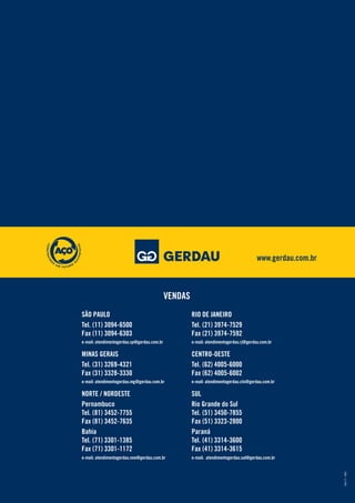 www.gerdau.com.br
04/11MD
VENDAS
RIO DE JANEIRO
Tel. (21) 3974-7529
Fax (21) 3974-7592
e-mail: atendimentogerdau.rj@gerdau.com.br
CENTRO-OESTE
Tel. (62) 4005-6000
Fax (62) 4005-6002
e-mail: atendimentogerdau.cto@gerdau.com.br
SUL
Rio Grande do Sul
Tel. (51) 3450-7855
Fax (51) 3323-2800
Paraná
Tel. (41) 3314-3600
Fax (41) 3314-3615
e-mail: atendimentogerdau.sul@gerdau.com.br
SÃO PAULO
Tel. (11) 3094-6500
Fax (11) 3094-6303
e-mail: atendimentogerdau.sp@gerdau.com.br
MINAS GERAIS
Tel. (31) 3269-4321
Fax (31) 3328-3330
e-mail: atendimentogerdau.mg@gerdau.com.br
NORTE / NORDESTE
Pernambuco
Tel. (81) 3452-7755
Fax (81) 3452-7635
Bahia
Tel. (71) 3301-1385
Fax (71) 3301-1172
e-mail: atendimentogerdau.nne@gerdau.com.br
 