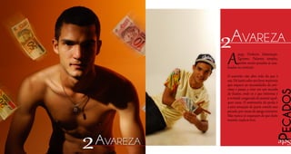 Apego. Dinheiro. Ostentação.
Egoísmo. Palavras simples,
porém muito pesadas se ana-
lisadas no contexto.
O avarento não abre mão do que é
seu. Dá tantovaloraos bens materiais
que esquece as necessidades do pró-
ximo e passa a viver em um mundo
de ilusões, onde só o que interessa é
a vontade exagerada de possuir qual-
quer coisa. O sentimento de perda é
a pior sensação de quem comete esse
pecado, por causa do apego excessivo.
Mas nunca se esqueçam de que deste
mundo, nada se leva.
2Avareza
Pecados
Sete
2Avareza
 