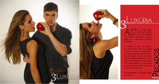 ALUXÚRIA é o desejo tradu-
zido em sentimento carnal,
liberdade da sensualidade,
que caminha lentamente atiçando
ainda mais o prazer que é expelido
pela alma.
É a ilusão da carne que transfor-
ma sentimentos, que traz consigo
a mistura da alma e do corpo físico,
que desperta desejos incontroláveis e
buscam segredos ocultos por dentro
dos mais profundos olhares. É o ape-
tite voraz e ilimitado pelo prazer, que
vem a tona quando os corpos se en-
costam,mostrando o lado animal que
existe dentro de cada ser.
Mas contenham-se. Há tempo e lugar
para tudo!
3Luxúria
Pecados
Sete3Luxúria
 