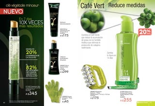Café Vert Reduce medidasclé végétale
i
g
minceur
20%LAAPARIENCIADE
LACELULITIS*
DISMINUYE
82%DELASMUJERES
OBTUVIERON
UNAEFICACIA
ANTICELULITIS*
EL
* Estudio clínico independiente realizado en 17 mujeres con
dos aplicaciones al día, durante una semana de uso.
**** EEEEEEEstststttuusttustsstuutuddiodiodidiodiooodiood llclclclclí iiíniííniínnicococoocococ ii dndnddndnndindindndndiiinddndepeppeppppee
ddddddddoososossss aplllapaplapplplicaicaicacaic iciocioocicionenessessesnnes aaaaalalalla dddddddd
Combina el Café Verde
que reduce la acumulación
de grasa con la Centella
Asiática que estimula la
producción de colágeno
reafirmante.
#96487 Masajeador
Reductor 1 Pieza
Medidas aprox.: 13.5 cm. x 10.5 cm.
De $219
A $175
#15551Reducción y
Firmeza Gel Corporal
Silueta Definida 14 Días
150 ml
De $320
A $255
Cambia
tu figura en
14 dias
20%
#22735 Gel
Exfoliante Acción
Global 150 ml
De $220
A $175
#20527 Sérum
Acción Global
150 ml
De $380
A $299
#
A
A
#
E
G
D
A
Activa la
microcirculación
Libera la
acumulación
de grasas
#29902 Guante
Exfoliante 1 Pieza
De $59
A $45
#17335 Tratamiento Ultra
Concentrado Contra la Piel
de Naranja 15 ml
De $430
A $345
83REDUCTIVOS 8382
 