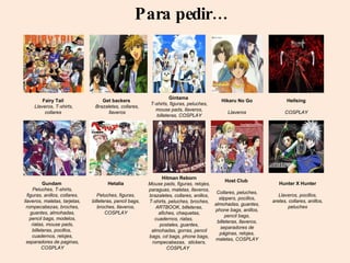 Para pedir… Fairy Tail  Llaveros, T-shirts, collares  Get backers  Brazaletes, collares, llaveros Gintama  T-shirts, figuras, peluches, mouse pads, llaveros, billeteras,  COSPLAY Gundam  Peluches, T-shirts, figuras, anillos, collares, llaveros, maletas, tarjetas, rompecabezas, broches, guantes, almohadas, pencil bags, modelos, riatas, mouse pads, billeteras, pocillos,  cuadernos, relojes, separadores de paginas,  COSPLAY Hikaru No Go Llaveros Hellsing COSPLAY Hetalia Peluches, figuras, billeteras, pencil bags, broches, llaveros,  COSPLAY Hitman Reborn Mouse pads, figuras, relojes, paraguas, maletas, llaveros, brazaletes, collares, anillos, T-shirts, peluches, broches, ARTBOOK, billeteras, afiches, chaquetas, cuadernos, riatas,  postales, guantes, almohadas, gorras, pencil bags, cd bags, phone bags, rompecabezas,  stickers,  COSPLAY   Host Club  Collares, peluches, slippers, pocillos, almohadas, guantes, phone bags, anillos, pencil bags, billeteras, llaveros, separadores de páginas, relojes, maletas,  COSPLAY Hunter X Hunter Llaveros, pocillos, aretes, collares, anillos, peluches 