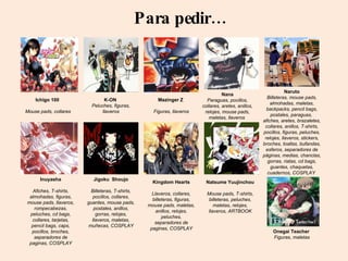 Para pedir… Ichigo 100  Mouse pads, collares Inuyasha Afiches, T-shirts, almohadas, figuras, mouse pads, llaveros, rompecabezas, peluches, cd bags, collares, tarjetas, pencil bags, caps, pocillos, broches, separadores de paginas,  COSPLAY Jigoku  Shoujo Billeteras, T-shirts, pocillos, collares, guantes, mouse pads, postales, anillos, gorras, relojes, llaveros, maletas, muñecas,  COSPLAY Kingdom Hearts Llaveros, collares, billeteras, figuras, mouse pads, maletas, anillos, relojes, peluches, separadores de paginas,  COSPLAY K-ON  Peluches, figuras, llaveros Mazinger Z  Figuras, llaveros Natsume Yuujinchou Mouse pads, T-shirts, billeteras, peluches, maletas, relojes, llaveros, ARTBOOK Nana Paraguas, pocillos, collares, aretes, anillos, relojes, mouse pads, maletas, llaveros  Naruto Billeteras, mouse pads, almohadas, maletas, backpacks, pencil bags, postales, paraguas,  afiches, aretes, brazaletes, collares, anillos, T-shirts, pocillos, figuras, peluches, relojes, llaveros, stickers, broches, toallas, bufandas, esferos, separadores de páginas, medias, chanclas, gorras, riatas, cd bags, guantes, chaquetas, cuadernos,  COSPLAY   Onegai Teacher  Figuras, maletas 