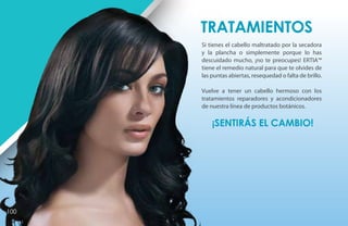 Tratamientos
      Si tienes el cabello maltratado por la secadora
      y la plancha o simplemente porque lo has
      descuidado mucho, ¡no te preocupes! ERTIA™
      tiene el remedio natural para que te olvides de
      las puntas abiertas, resequedad o falta de brillo.

      Vuelve a tener un cabello hermoso con los
      tratamientos reparadores y acondicionadores
      de nuestra línea de productos botánicos.

          ¡Sentirás el cambio!




100
 