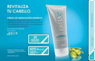 RevitalIZA
TU CABELLO




                                                              tratamientos
crema de hidratación intensiva
• Tratamiento intensivo de reparación profunda.
• Revitaliza el cabello y lo restaura desde la cutícula.
• Con ingredientes botánicos ricos en antioxidantes
   que le devuelven flexibilidad.
No. de Artículo: 106446
Cont. 185ml
      $119
                                           20




                                                              YEARS FREE
                                        VECES MÁs
                                        protegido




*Resultados obtenidos de estudios
 realizados por la empresa de manera
                                       43%
                                       en puntas
                                                 de
                                                 reparación

 independiente.                        quebradizas y
                                       abiertas
Salud es belleza natural.
                                                              101
                                                              131
 