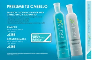 shampoos y acondicionadores
Presume tu cabello
SHAMPOO Y ACONDICIONADOR PARA
CABELLO SECO Y MALTRATADO
• Ayuda a reparar el cabello maltratado por el uso de
  planchas y secadoras de cabello.
• Fortalecen y suavizan el cabello.
• Con extractos de babasú, aloe, pequi y vitaminas E y B5.

SHAMPOO
No. de Artículo: 106434
Cont. 300ml

      $88                                           CABELLO
                                                    205%ALMÁS




                                                                                       YEARS FREE
ACONDICIONADOR                                      RESISTENTE
                                                    CEPILLADO*
No. de Artículo: 106435
Cont. 300ml

      $88

*Resultados obtenidos de estudios realizados por la empresa de manera independiente.
Salud es belleza natural.
                                                                                       105
                                                                                       131
 