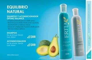 shampoos y acondicionadores
equilibrio
natural
SHAMPOO Y ACONDICIONADOR
ÓPTIMO BALANCE
• Limpieza profunda para el cabello graso.
• Reconstruye el cabello desde la raíz a la punta,
  devolviéndole su balance natural.
• Gracias al Complejo Bio-Frutal el cabello queda
  libre de residuos dañinos.

SHAMPOO
No. de Artículo: 106425
Cont. 300ml                         $88




                                                     YEARS FREE
ACONDICIONADOR
No. de Artículo: 106426
Cont. 300ml                         $88


Salud es belleza natural.
                                                     109
                                                     131
 