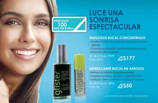 luce una
      RINDE HASTA        SONRISA
         100
      USOS POR BOTELLA   ESPECTACULAR
                         ENJUAGUE BUCAL CONCENTRADO
                         • Ayuda a eliminar las bacterias que causan el mal
                            aliento.
                         • Fórmula concentrada, especial anti placa y sarro.
                         • Delicioso sabor a menta.
                         No. de Artículo: 9949
                         Cont. 50ml                      $177
                         REFRESCANTE BUCAL EN AEROSOL
                         • Refresca tu aliento instantáneamente.
                         • Empaque práctico, duradero y fácil de llevar.
                         • Delicioso sabor a mentol, sin azúcar ni calorías.
                         No. de Artículo: 9893
                         Cont. 9g                        $50
112                                    Aviso de Publicidad COFEPRIS: 133300EL950135
 