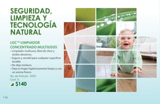 Seguridad,
      limpieza y
      tecnología
      natural
      LOC™ LIMPIADOR
      CONCENTRADO MULTIUSOS
      • Limpiador multiusos, libre de cloro y
        ácidos abrasivos.
      • Seguro y versátil para cualquier superficie
        lavable.
      • No deja residuos.
      • Deja tu hogar higiénicamente limpio y con
        un aroma fresco.
      No. de Artículo: 0001
      Cont. 1L
          $140

116
 