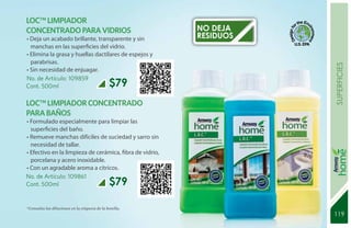 LOC™ LIMPIADOR
CONCENTRADO PARA VIDRIOS                                  NO DEJA
• Deja un acabado brillante, transparente y sin           RESIDUOS
  manchas en las superficies del vidrio.
• Elimina la grasa y huellas dactilares de espejos y
  parabrisas.




                                                                     superficies
• Sin necesidad de enjuagar.
No. de Artículo: 109859
Cont. 500ml                                    $79
LOC™ LIMPIADOR CONCENTRADO
PARA BAÑOS
• Formulado especialmente para limpiar las
  superficies del baño.
• Remueve manchas difíciles de suciedad y sarro sin
  necesidad de tallar.
• Efectivo en la limpieza de cerámica, fibra de vidrio,
  porcelana y acero inoxidable.
• Con un agradable aroma a cítricos.
No. de Artículo: 109861
Cont. 500ml                                    $79

*Consulta las diluciones en la etiqueta de la botella.
                                                                     119
                                                                     131
 