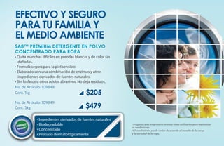 Efectivo y seguro
para tu familia y
el medio ambiente
SA8™ PREMIUM DETERGENTE EN POLVO
CONCENTRADO PARA ROPA
• Quita manchas difíciles en prendas blancas y de color sin
  dañarlas.
• Fórmula segura para la piel sensible.
• Elaborado con una combinación de enzimas y otros
  ingredientes derivados de fuentes naturales.
• Sin fosfatos u otros ácidos abrasivos. No deja residuos.
No. de Artículo: 109848
Cont. 1kg                                   $205
No. de Artículo: 109849
Cont. 3kg                                  $479
             • Ingredientes derivados de fuentes naturales
             • Biodegradable                                  *Pregunta a un Empresario Amway cómo utilizarlos para maximizar
                                                              su rendimiento.
             • Concentrado                                    *El rendimiento puede variar de acuerdo al tamaño de la carga
             • Probado dermatológicamente                     y la suciedad de la ropa.
 