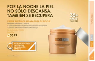 Por la noche la piel
no sólo descansa,
también se recupera                                            35+




                                                                            YEARS FREE
                                                               AÑOS
CREMA BOTÁNICA REPARADORA DE NOCHE                             YEARS FREE
• Mejora la elasticidad y firmeza.
• La piel está hidratada y tiene una apariencia más juvenil.
• Contiene el Complejo Botánico Antiarrugas.
No. de Artículo: 106486
Cont. 50g

     $379




                                                                            YEARS FREE
             HUMECTACIÓN INTENSA
             Y AVANZADA
             DE LIBERACIÓN
             GRADUAL



*Salud es belleza natural.
                                                                            13
 