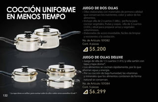 Cocción uniforme                                                                           JUEGO DE DOS OLLAS
                                                                                             • Ollas elaboradas con materiales de primera calidad

  en menos tiempo                                                                              que conservan los nutrientes, color y sabor de los
                                                                                               alimentos.
                                                                                             • Incluye olla de 2 cuartos (1.88L), perfecta para
                                                                                               cocinar vegetales, frutas y sopas; olla de 3 cuartos
                                                                                               (2.83L), ideal para preparar arroz y vegetales
                                                                                               voluminosos.
                                                                                             • Elaboradas de acero inoxidable, fáciles de limpiar
                                                                                               y resistentes a la oxidación.
                                                                                             No. de Artículo: 101082
                                                                                             Cont. 4 piezas

                                                                                                   $5,200
                                                                                             JUEGO DE OLLAS DELUXE
                                                                                             • Juego de olla de 1.5 cuartos (1.41L) y olla-sartén con
                                                                                               tapa y tapa domo*.
                                                                                             • Los alimentos se cocinan rápidamente, por lo que
                                                                                             ahorran agua y energía.
                                                                                             • Por su cocción de baja humedad, las vitaminas
                                                                                               y minerales que los alimentos contienen de forma
                                                                                               natural se conservan.
                                                                                             No. de Artículo: 101084
                                                                                             Cont. 5 piezas

      * La tapa domo se utiliza para cocinar sobre la olla o sobre otros utensilios iCook™         $6,299
132
 