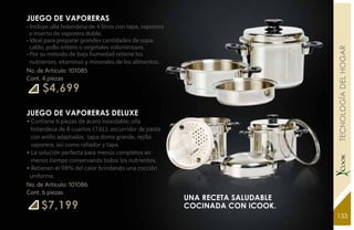 JUEGO DE VAPORERAS
• Incluye olla holandesa de 4 litros con tapa, vaporera
  e inserto de vaporera doble.
• Ideal para preparar grandes cantidades de sopa,
  caldo, pollo entero o vegetales voluminosos.




                                                                                 YEARS FREE TECNOLOGÍA DEL HOGAR
• Por su método de baja humedad retiene los
  nutrientes, vitaminas y minerales de los alimentos.
No. de Artículo: 101085
Cont. 4 piezas
      $4,699

JUEGO DE VAPORERAS DELUXE
• Contiene 6 piezas de acero inoxidable; olla
  holandesa de 8 cuartos (7.6L), escurridor de pasta
  con anillo adaptador, tapa domo grande, rejilla
  vaporera, así como rallador y tapa.
• La solución perfecta para menús completos en
  menos tiempo conservando todos los nutrientes.
• Retienen el 98% del calor brindando una cocción
 uniforme.
No. de Artículo: 101086
Cont. 6 piezas
                                                          una receta saludable
     $7,199                                               cocinada con iCook.
                                                                                 133
 