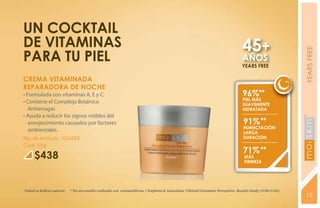 un cocktail
de vitaminas                                                                                                                     45+




                                                                                                                                                          YEARS FREE
para tu piel                                                                                                                     AÑOS
                                                                                                                                YEARS FREE

CREMA VITAMINADA
REPARADORA DE NOCHE
• Formulada con vitaminas A, E y C.                                                                                              96%**
                                                                                                                                 piel MÁS
• Contiene el Complejo Botánico                                                                                                  SUAVEMENTE
   Antiarrugas                                                                                                                   HIDRATADA
• Ayuda a reducir los signos visibles del
   envejecimiento causados por factores                                                                                          91% **
                                                                                                                                 HUMECTACIÓN
   ambientales.




                                                                                                                                                          YEARS FREE
                                                                                                                                 Larga
No. de Artículo: 106488                                                                                                          duración
Cont. 50g
                                                                                                                                 71% **
      $438                                                                                                                        MÁS
                                                                                                                                  FIRMEZA




*Salud es belleza natural.   **En un estudio realizado con consumidoras. ( Stephens & Associates Clinical Consumer Perception Results Study #C08-C115).
                                                                                                                                                          15
 