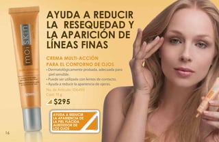 Ayuda a reducir
     la resequedad y
     la aparición de
     líneas finas
     CREMA MULTI-ACCIÓN
     PARA EL CONTORNO DE OJOS
     • Dermatológicamente probada, adecuada para
       piel sensible.
     • Puede ser utilizada con lentes de contacto.
     • Ayuda a reducir la apariencia de ojeras.
     No. de Artículo: 106493
     Cont: 15 g

         $295
        Ayuda a reducir
        la apariencia de
        la piel flácida
        alrededor de
        los ojos
16
 