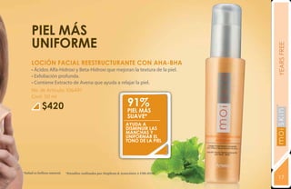 PIEL MÁS
     UNIFORME




                                                                                          YEARS FREE
     LOCIÓN FACIAL REESTRUCTURANTE CON AHA-BHA
     • Ácidos Alfa-Hidroxi y Beta-Hidroxi que mejoran la textura de la piel.
     • Exfoliación profunda.
     • Contiene Extracto de Avena que ayuda a relajar la piel.
     No. de Artículo: 106491
     Cont: 50 ml

            $420                                                    91%
                                                                    PIEL MÁS
                                                                    SUAVE*




                                                                                          YEARS FREE
                                                                   Ayuda a
                                                                   DISMINUIR LAS
                                                                   MANCHAS Y
                                                                   UNIFORMAR EL
                                                                   TONO DE LA PIEL




*Salud es belleza natural.   *Estudios realizados por Stephens & Associates # C08-D198.
                                                                                          17
 