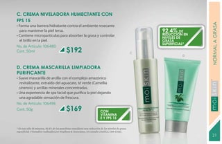C. CREMA NIVELADORA HUMECTANTE CON
FPS 15




                                                                                                                       NORMAL A GRASA
• Forma una barrera hidratante contra el ambiente resecante
  para mantener la piel tersa.                                                                          92.4% de
• Contiene micropartículas para absorber la grasa y controlar                                           reducción en
                                                                                                        niveles de
  el brillo en la piel.                                                                                 grasa
                                                                                                        superficial*
No. de Artículo: 106480
Cont. 50ml                                 $192                                                     C
                                                                                                                 D



D. CREMA MASCARILLA LIMPIADORA
PURIFICANTE
• Suave mascarilla de arcilla con el complejo amazónico
  revitalizante, extraído del aguacate, té verde (Camellia
  sinensis) y arcillas minerales concentradas.




                                                                                                                       YEARS FREE
• Una experiencia de spa facial que purifica la piel dejando
  una agradable sensación de frescura.
No. de Artículo: 106496
Cont. 50g                                  $169                           CON
                                                                          VITAMINA
                                                                          E Y FPS 15

* En tan sólo 10 minutos, 92.4% de los panelistas manifestó una reducción de los niveles de grasa
superficial. (*Estudios realizados por Stephens & Associates, Un estudio cinético, C08-C116).
                                                                                                                       21
 