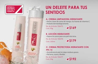 refresca,
     reafirma,
     suaviza y
                        Un deleite para tus
     humecta
                A
                    B
                        sentidos
            A           A. CREMA LIMPIADORA HIDRATANTE
                        • Hecha a base de crema de mango, rica fuente de vitamina C.
                        • Probada dermatológicamente.
                        No. de Artículo: 106475
                        Cont. 90g                         $169
                        B. LOCIÓN HIDRATANTE
                        • Depura los poros para una piel más tersa.
                        No. de Artículo: 106476
                        Cont. 200ml                       $179
                        C. CREMA PROTECTORA HIDRATANTE CON
                        FPS 15
                        • Acondiciona la piel sin dejar residuos grasos.
                        • Piel tersa, suave y flexible.
                        No. de Artículo: 106477
22                      Cont. 50g                         $192
 