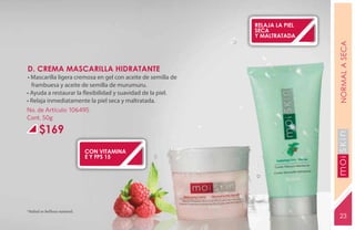 relaja la piel
                                                              seca
                                                              y maltratada




                                                                               NORMAL A SECA
D. CREMA MASCARILLA HIDRATANTE
• Mascarilla ligera cremosa en gel con aceite de semilla de
  frambuesa y aceite de semilla de murumuru.
• Ayuda a restaurar la flexibilidad y suavidad de la piel.
• Relaja inmediatamente la piel seca y maltratada.
No. de Artículo: 106495
Cont. 50g

      $169




                                                                               YEARS FREE
                             con vitamina
                             e y fps 15           C



                                                              D




*Salud es belleza natural.
                                                                               23
 