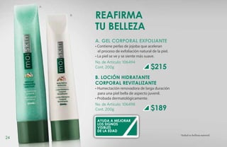 A


         B
             Reafirma
             tu belleza
             A. GEL CORPORAL EXFOLIANTE
             • Contiene perlas de jojoba que aceleran
             	 el proceso de exfoliación natural de la piel.
             • La piel se ve y se siente más suave.
             No. de Artículo: 106494
             Cont. 200g                         $215
             B. LOCIÓN HIDRATANTE
             CORPORAL REVITALIZANTE
             • Humectación renovadora de larga duración
               para una piel bella de aspecto juvenil.
             • Probada dermatológicamente.
             No. de Artículo: 106498
             Cont. 200g                         $189
              Ayuda a mejorar
              los signos
              visibles
              de la edad
                                                               *Salud es belleza natural.
24
 