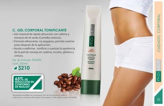 C




                                                                                      CUIDADO CORPORAL
C. GEL CORPORAL TONIFICANTE
• Gel corporal de rápida absorción con cafeína y
  extracto de té verde (Camellia sinensis).
• Fórmula refrescante, no pegajosa, permite vestirse
  justo después de la aplicación.
• Ayuda a reafirmar, tonificar y suavizar la apariencia
  de la piel de naranja en caderas, muslos, glúteos y
  cintura.
No. de Artículo: 106499
Cont. 200ml
       $210




                                                                                      YEARS FREE
   65%   de
   reducción EN
   CONTORNO
   DE MUSLOS*


*Resultados medibles en 2 semanas: 65% de los panelistas mostró
 reducción en contorno de muslos (*Associates # C08-D230, octubre de 2008).       C
                                                                                       25
 