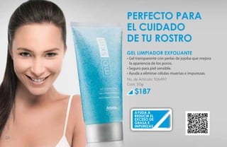 perfecto para
     el cuidado
     de tu rostro
     GEL LIMPIADOR EXFOLIANTE
     • Gel transparente con perlas de jojoba que mejora
       la apariencia de los poros.
     • Seguro para piel sensible.
     • Ayuda a eliminar células muertas e impurezas.
     No. de Artículo: 106497
     Cont. 50g

         $187

         ayuda a
         reducir el
         exceso de
         grasa e
         impurezas


26
 