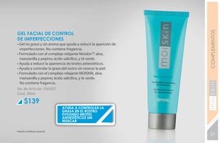 COMPLEMENTOS
GEL FACIAL DE CONTROL
DE IMPERFECCIONES
• Gel no graso y sin aroma que ayuda a reducir la aparición de
  imperfecciones. No contiene fragancia.
• Formulado con el complejo relajante Moiskin™: aloe,
  manzanilla y pepino; ácido salicílico, y té verde.
• Ayuda a reducir la apariencia de brotes antiestéticos.
• Ayuda a controlar la grasa del rostro sin resecar la piel.
• Formulado con el complejo relajante MOISKIN, aloe,
  manzanilla y pepino; ácido salicílico, y té verde.
  No contiene fragancia.
No. de Artículo: 106502




                                                                 YEARS FREE
Cont. 30ml

      $139
                             ayuda a controlar la
                             grasa en el rostro
                             evitando brotes
                             antiestéticos sin
                             resecar

*Salud es belleza natural.
                                                                 27
 