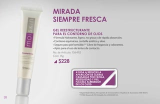 Mirada
     siempre fresca
     GEL REESTRUCTURANTE
     PARA EL CONTORNO DE OJOS
     • Fórmula hidratante, ligera, no grasa y de rápida absorción.
     • Contiene equinácea, centella asiática y aloe.
     • Seguro para piel sensible.** Libre de fragancia y colorantes.
     • Apto para el uso de lentes de contacto.
     No. de Artículo: 106492
     Cont. 15g

         $228

                         ayuda a reducir la
                         aparición de ojeras
                         causadas por fatiga,
                         resequedad y piel
                         flácida alrededor
                         de los ojos*


                            *(Seguridad Clínica, Percepción de Consumidores Stephens & Associates C08-D167).
                            **(TKL Research INC Estudio No. DS102408-2).
28
 