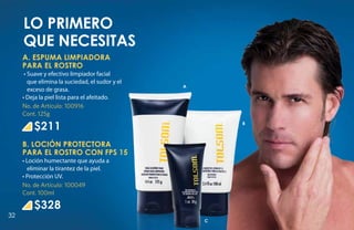 Lo primero
     que necesitas
     A. ESPUMA LIMPIADORA
     PARA EL ROSTRO
      • Suave y efectivo limpiador facial
        que elimina la suciedad, el sudor y el
                                                 A
        exceso de grasa.
     • Deja la piel lista para el afeitado.
     No. de Artículo: 100916
     Cont. 125g

         $211                                            B



     B. LOCIÓN PROTECTORA
     PARA EL ROSTRO CON FPS 15
     • Loción humectante que ayuda a
       eliminar la tirantez de la piel.
     • Protección UV.
     No. de Artículo: 100049
     Cont. 100ml

         $328
32
                                                     C
 