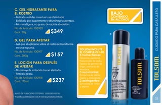 C. GEL HIDRATANTE PARA




                                                                                                      CUIDADO PARA CABALLERO
EL ROSTRO                                                                            BAJO
• Retira las células muertas tras el afeitado.                                       CONTENIDO
• Exfolia la piel suavemente y disminuye asperezas.                                  EN ALCOHOL
• Fórmula ligera, no grasa, de rápida absorción.
No. de Artículo: 100920
Cont. 30g                                  $349                                      D


D. GEL PARA AFEITAR
• Gel que al aplicarse sobre el rostro se transforma
  en una espuma.
                                                             TOLSOM incluye
No. de Artículo: 100917                                      el Complejo T-10:
Cont. 200g                                 $157              5 humectantes:                       E
                                                             Glicerina, pantenol,
                                                             hialuronato de sodio,
E. LOCIÓN PARA DESPUÉS                                       lípidos de germen de
DE AFEITAR                                                   trigo y extracto de
• Disminuye la irritación tras el afeitado.                  levadura.
                                                             3 suavizantes:
• Retira la grasa.                                           Extractos de sábila,
No. de Artículo: 100918                                      lúpulo y manzanilla.
Cont. 175ml                                  $237            2 astringentes:
                                                             Extractos de limón
                                                             y pepino.

Aviso de Publicidad COFEPRIS: 133300EL950138
*Cuando se utiliza junto con el resto de productos Tolsom.
                                                                                                       33
 