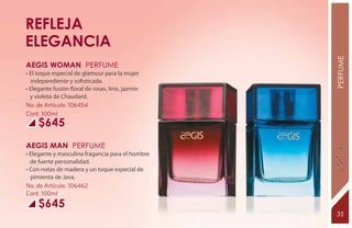 REFLEJA
ELEGANCIA




                                                   PERFUME
AEGIS WOMAN Perfume
• El toque especial de glamour para la mujer
  independiente y sofisticada.
• Elegante fusión floral de rosas, lirio, jazmín
  y violeta de Chaudard.
No. de Artículo: 106454
Cont. 100ml
     $645
AEGIS MAN Perfume
• Elegante y masculina fragancia para el hombre
  de fuerte personalidad.
• Con notas de madera y un toque especial de
  pimienta de Java.
No. de Artículo: 106462
Cont. 100ml
     $645
                                                   35
 