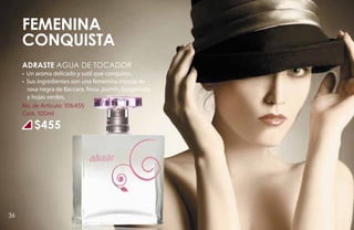 FEMENINA
     CONQUISTA
     ADRASTE Agua de tocador
     • Un aroma delicado y sutil que conquista.
     • Sus ingredientes son una femenina mezcla de
       rosa negra de Baccara, fresa, jazmín, bergamota
       y hojas verdes.
     No. de Artículo: 106455
     Cont. 100ml

         $455




36
 