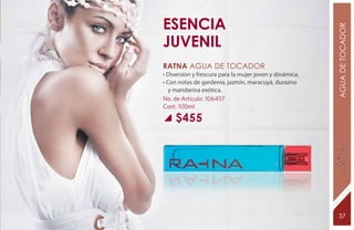Esencia




                                                         AGUA DE TOCADOR
juvenil
RATNA Agua de tocador
• Diversión y frescura para la mujer joven y dinámica.
• Con notas de gardenia, jazmín, maracuyá, durazno
   y mandarina exótica.
No. de Artículo: 106457
Cont. 100ml

     $455




                                                          37
 