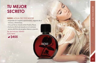 tu mejor




                                                    AGUA DE TOCADOR
secreto
NIDHI Agua de tocador
• Inspirado en mujeres apasionadas, seguras de sí
  mismas y femeninas.
• Una perfecta mezcla entre frutal y floral.
• Exclusiva fórmula basada en el cremoso
  aroma del lirio de jengibre blanco y jazmín.
No. de Artículo: 106450
Cont. 60ml

    $455




                                                     39
 