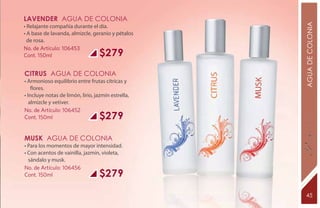 LAVENDER Agua de Colonia




                                                    AGUA DE COLONIA
• Relajante compañía durante el día.
• A base de lavanda, almizcle, geranio y pétalos
  de rosa.
No. de Artículo: 106453
Cont. 150ml                        $279
CITRUS Agua de Colonia
• Armonioso equilibrio entre frutas cítricas y
    flores.
• Incluye notas de limón, lirio, jazmín estrella,
   almizcle y vetiver.
No. de Artículo: 106452
Cont. 150ml                        $279

MUSK Agua de Colonia
• Para los momentos de mayor intensidad.
• Con acentos de vainilla, jazmín, violeta,
  sándalo y musk.
No. de Artículo: 106456
Cont. 150ml                        $279

                                                     45
 