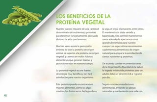 Los Beneficios de la
     Proteína VEGETAL
     Nuestro cuerpo requiere de una cantidad      la soya, el trigo, el amaranto, entre otros.
     determinada de nutrientes y proteínas        El mantener una dieta variada y
     para tener un funcionamiento adecuado        balanceada, nos permite mantenernos
     al ritmo de vida que tenemos.                sanos además de aportarnos otros
                                                  grandes beneficios para nuestro
     Muchas veces existe la percepción            cuerpo. Los especialistas recomiendan
     errónea de que la proteína de origen         suplementos alimenticios de origen
     animal es superior a la proteína de origen   natural para apoyar a la asimilación de
     vegetal, y caemos en malos hábitos           ciertos nutrientes y proteínas.
     alimenticios que generan toxinas y
     grasas saturadas en nuestro cuerpo.          De acuerdo con las recomendaciones
                                                  de la Organización Mundial de la Salud,
     La proteína vegetal es una fuente            la ingesta mínima de proteínas para un
     de energía muy benéfica y de fácil           adulto debe ser de entre 0.8 a 1 gramo
     asimilación para nuestro organismo.          por día.

     Esta proteína puede encontrarse en           Seguir estas recomendaciones
     muchos alimentos, como las algas             alimentarias, evitando las grasas
     marinas, los frutos secos, las legumbres,    saturadas y manteniendo una vida con
48
 