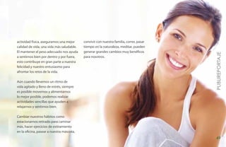 actividad física, aseguramos una mejor     convivir con nuestra familia, correr, pasar
calidad de vida, una vida más saludable.   tiempo en la naturaleza, meditar, pueden
El mantener el peso adecuado nos ayuda     generar grandes cambios muy benéficos




                                                                                         PUBLIREPORTAJE
a sentirnos bien por dentro y por fuera,   para nosotros.
esto contribuye en gran parte a nuestra
felicidad y nuestro entusiasmo para
afrontar los retos de la vida.

Aún cuando llevemos un ritmo de
vida agitado y lleno de estrés, siempre
es posible movernos y alimentarnos
lo mejor posible, podemos realizar
actividades sencillas que ayuden a
relajarnos y sentirnos bien.

Cambiar nuestros hábitos como
estacionarnos retirado para caminar
más, hacer ejercicios de estiramiento
en la oficina, pasear a nuestra mascota,
                                                                                         49
 