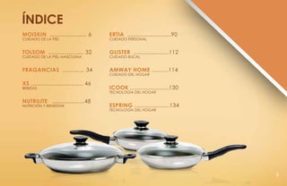 índice
MOISKIN ...................... 6        ERTIA ..........................90
Cuidado de la Piel                      Cuidado Personal


TOLSOM ..................... 32         GLISTER .....................112
Cuidado de la Piel Masculina            Cuidado BucaL


FRAGANCIAS ............. 34             AMWAY HOME ..........114
                                        Cuidado del Hogar

Xs ............................... 46
BEBIDAS                                 iCOOK .......................130
                                        Tecnología del Hogar

NUTRILITE ...................48
NutriciÓn y bienestar                   ESPRING .....................134
                                        Tecnología del Hogar




                                                                             5
 