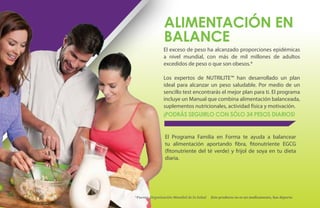 ALIMENTACIÓN EN
                     BALANCE
                     El exceso de peso ha alcanzado proporciones epidémicas
                     a nivel mundial, con más de mil millones de adultos
                     excedidos de peso o que son obesos.*

                     Los expertos de NUTRILITE™ han desarrollado un plan
                     ideal para alcanzar un peso saludable. Por medio de un
                     sencillo test encontrarás el mejor plan para ti. El programa
                     incluye un Manual que combina alimentación balanceada,
                     suplementos nutricionales, actividad física y motivación.
                     ¡PODRÁS SEGUIRLO CON SÓLO 34 PESOS DIARIOS!


                      El Programa Familia en Forma te ayuda a balancear
                      tu alimentación aportando fibra, fitonutriente EGCG
                      (fitonutriente del té verde) y frijol de soya en tu dieta
                      diaria.




56   *Fuente: Organización Mundial de la Salud   Este producto no es un medicamento, haz deporte.
 
