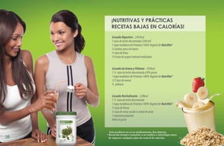 ¡NUTRITIVAS Y PRÁCTICAS
        RECETAS BAJAS EN CALORÍAS!
         Licuado Digestivo - 230 Kcal.
         1 vaso de leche descremada (240 ml)
         1 tapa medidora de Proteína 100% Vegetal de Nutrilite   TM



         3 ciruelas pasa sin hueso
         ½ taza de fresa
         1/4 taza de yogurt natural endulzado


         Licuado de Avena y Plátano - 293kcal
         1 ½ taza de leche descremada ó 0% grasa
         1 tapa medidora de Proteína 100% Vegetal de Nutrilite   TM


         1/3 taza de avena
         ½ plátano


         Licuado Revitalizante - 320kcal
         1 ½ taza de leche descremada
         1 tapa medidora de Proteína 100% Vegetal de Nutrilite   TM


         ½ taza de fresas
         ½ taza de arroz cocido o cereal de arroz
         1 manzana pequeña
         Hielo al gusto


       Este producto no es un medicamento, haz deporte.
     * Recuerda siempre consultar a un médico o nutriólogo antes
58     de empezar cualquier plan de control de calorías.
 