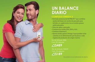un BALANCE
     DIARIO
     Complejo Omega 3
     • Fórmula exclusiva de NUTRILITE™ que combina
       aceite de linaza con aceite de pescado para
       brindar un suplemento rico en ácidos grasos
       poliinsaturados.
     • Libre de sabor a pescado.
     • Contiene los ácidos EPA, DHA y ALA.
     • Contiene Vitamina E.
     • Aporta ácidos grasos Omega 3 que pueden estar
       carentes en la alimentación por la poca o nula
       ingesta de productos de origen marino
     No. de Artículo: 5816
     Cont. 90 cápsulas

         $489
     No. de Artículo: 106541
     Cont. 30 cápsulas
         $189
                     Este producto no es un medicamento, haz deporte.
64
 
