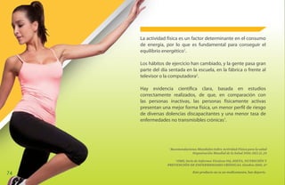 La actividad física es un factor determinante en el consumo
     de energía, por lo que es fundamental para conseguir el
     equilibrio energético1.

     Los hábitos de ejercicio han cambiado, y la gente pasa gran
     parte del día sentada en la escuela, en la fábrica o frente al
     televisor o la computadora2.

     Hay evidencia científica clara, basada en estudios
     correctamente realizados, de que, en comparación con
     las personas inactivas, las personas físicamente activas
     presentan una mejor forma física, un menor perfil de riesgo
     de diversas dolencias discapacitantes y una menor tasa de
     enfermedades no transmisibles crónicas1.




                   1
                       Recomendaciones Mundiales Sobre Actividad Física para la salud
                                   Organización Mundial de la Salud 2010; 10(2.2) ,24

                      2
                        OMS, Serie de Informes Técnicos 916, DIETA, NUTRICIÓN Y
                  PREVENCIÓN DE ENFERMEDADES CRÓNICAS. Ginebra 2003, 47

74                                   Este producto no es un medicamento, haz deporte.
 