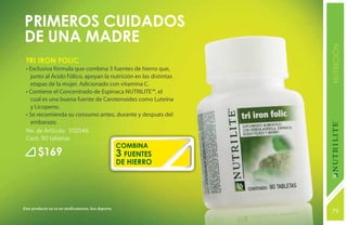 Primeros cuidados
de una madre




                                                                 NUTRICIÓN
 Tri Iron Folic
 • Exclusiva fórmula que combina 3 fuentes de hierro que,
   junto al Ácido Fólico, apoyan la nutrición en las distintas
   etapas de la mujer. Adicionado con vitamina C.
 • Contiene el Concentrado de Espinaca NUTRILITE™, el
   cual es una buena fuente de Carotenoides como Luteína
   y Licopeno.
 • Se recomienda su consumo antes, durante y después del
   embarazo.
 No. de Artículo: 102046
 Cont. 90 tabletas
                                                   combina
        $169                                       3 fuentes
                                                   de hierro




Este producto no es un medicamento, haz deporte.
                                                                 79
                                                                 131
 