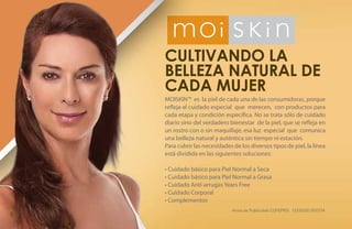 Cultivando la
    belleza natural de
    cada mujer
    MOISKIN™ es la piel de cada una de las consumidoras, porque
    refleja el cuidado especial que merecen, con productos para
    cada etapa y condición específica. No se trata sólo de cuidado
    diario sino del verdadero bienestar de la piel, que se refleja en
    un rostro con o sin maquillaje, esa luz especial que comunica
    una belleza natural y auténtica sin tiempo ni estación.
    Para cubrir las necesidades de los diversos tipos de piel, la línea
    está dividida en las siguientes soluciones:

    • Cuidado básico para Piel Normal a Seca
    • Cuidado básico para Piel Normal a Grasa
    • Cuidado Anti-arrugas Years Free
    • Cuidado Corporal
    • Complementos
                                Aviso de Publicidad COFEPRIS: 133300EL950134
8
 
