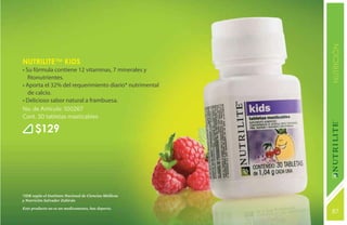 NUTRICIÓN
Nutrilite™ KIDS
• Su fórmula contiene 12 vitaminas, 7 minerales y
   fitonutrientes.
• Aporta el 32% del requerimiento diario* nutrimental
   de calcio.
• Delicioso sabor natural a frambuesa.
No. de Artículo: 100267
Cont. 30 tabletas masticables

       $129




*IDR según el Instituto Nacional de Ciencias Médicas
y Nutrición Salvador Zubirán
Este producto no es un medicamento, haz deporte.
                                                        87
                                                        131
 