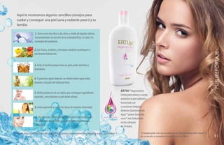 Aquí te mostramos algunos sencillos consejos para
cuidar y conseguir una piel sana y radiante para ti y tu
familia:

                   1. Toma entre dos litros o dos litros y medio de líquidos diarios.
                   Aumentándolos en función de tu actividad física, el calor o la
                   humedad del ambiente.

                   2. Las frutas, verduras y hortalizas también contribuyen a




                                                                                                                                                                                           YEARS FREE PUBLIREPORTAJE
                   una buena hidratación.


                   3. Evita el alcohol porque tiene un gran poder diurético y
                   deshidrata.

                   4. Si practicas algún deporte, no olvides beber agua antes,
                   durante y después del esfuerzo físico.

                                                                                                                 ERTIA™ Regeneration
                   5. Utiliza productos de uso tópico que contengan ingredientes
                                                                                                                 Crema para manos y cuerpo,
                   naturales, para hidratar tu piel desde afuera.
                                                                                                                 mantiene la piel radiante y
                                                                                                                 humectada con
                   6. Evita exponerte al sol en las horas de máxima intensidad.                                  su exclusivo Complejo
                                                                                                                 Botánico Quatriesencials
                                                                                                                 Aqua™ provee hasta dos
                    7. Por supuesto, utiliza siempre protección solar para evitar              Quatriesencials
                                                                                                                 veces* más hidratación
                    los daños por la radiación y el envejecimiento prematuro                                     incluso después
                    de la piel.                                                                                  de 24 horas.

Fuente. http://salud.facilisimo.com/blogs/consejos/consejos-para-mantener-bien-hidratada-tu-piel_650946.html                        *Comparado con un producto sin Quatriesencials Aqua™
                                                                                                                                    de acuerdo a estudios científicos In Vitro.             91
                                                                                                                                                                                           131
 