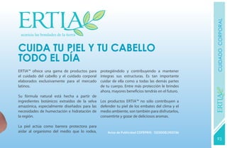 CUIDADO CORPORAL
CUIDA TU PIEL Y tu CABELLO
todo el día
Ertia™ ofrece una gama de productos para       protegiéndolo y contribuyendo a mantener
el cuidado del cabello y el cuidado corporal   íntegras sus estructuras. Es tan importante
elaborados exclusivamente para el mercado      cuidar de ella como a todas las demás partes
latinos.                                       de tu cuerpo. Entre más protección le brindes
                                               ahora, mayores beneficios tendrás en el futuro.




                                                                                                  YEARS FREE
Su fórmula natural está hecha a partir de
ingredientes botánicos extraídos de la selva   Los productos Ertia™ no sólo contribuyen a
amazónica, especialmente diseñados para las    defender tu piel de los embates del clima y el
necesidades de humectación e hidratación de    medio ambiente, son también para disfrutarlos,
la región.                                     consentirte y gozar de deliciosos aromas.

La piel actúa como barrera protectora para
aislar al organismo del medio que lo rodea,        Aviso de Publicidad COFEPRIS: 133300EL950136

                                                                                                  93
                                                                                                  131
 