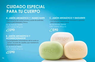 Cuidado especial
     para tu cuerpo
     A. JABÓN AROMÁTICO Y HUMECTANTE                           C. JABÓN AROMÁTICO Y EMOLIENTE
     • Con extractos de cereza acerola y aceite de andiroba.   • Con extractos botánicos de murumuru y guaraná
     • Deja tu piel hidratada y fresca.                          para una piel suave y tersa.
     No. de Artículo: 106419                                   No. de Artículo: 106418
     Cont. 3 piezas 100 g c/u                                  Cont. 3 piezas 100 g c/u

         $90                                                       $90
     B. JABÓN AROMÁTICO Y
     ACONDICIONADOR                                            A                                  C
     • Las propiedades antioxidantes del té verde se
       suman al aceite de copaiba, que mantiene la
       humedad de la piel.
     No. de Artículo: 106417
     Cont. 3 piezas 100 g c/u

         $90
                                                   B

96
 