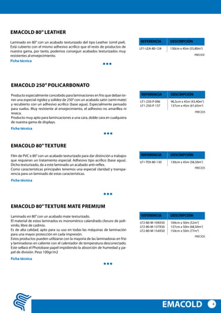 4
EMACOLD
EMACOLD 250”POLICARBONATO
Producto especialmente concebido para laminaciones en frío que deban te-
ner una especial rigidez y solidez de 250”con un acabado satin (semi-mate)
y recubierto con un adhesivo acrílico (base agua). Especialmente pensado
para suelos. Muy resistente al envejecimiento, el adhesivo no amarillea ni
reseca.
Producto muy apto para lamincaciones a una cara, doble cara en cualquiera
de nuestra gama de displays.
LF1-250-P-096
LF1-250-P-137
96,5cm x 45m (43,40m2
)
137cm x 45m (61,65m2
)
REFERENCIA DESCRIPCIÓN
Ficha técnica
PRECIOS
EMACOLD 80”TEXTURE
Film de PVC e 80”con un acabado texturizado para dar distinción a trabajos
que requieran un tratamiento especial. Adhesivo tipo acrílico (base agua).
Dicho texturizado, da a este laminado un acabado anti-reflex.
Como características principales tenemos una especial claridad y transpa-
rencia para un laminado de estas características.
LF1-TEX-80-130 130cm x 45m (58,50m2
)
REFERENCIA DESCRIPCIÓN
Ficha técnica
PRECIOS
EMACOLD 80”TEXTURE mate premium
Laminado en 80”con un acabado mate texturizado.
El material de estos laminados es monomérico calandrado cloruro de poli-
vinilo, libre de cadmio.
Es de alta calidad, apto para su uso en todas las máquinas de laminación
para una mayor protección en cada impresión.
Estos productos pueden utilizarse con la mayoría de las laminadoras en frío
y laminadoras en caliente con el calentador de temperatura desconectado.
Este sellará el Photobase papel impidiendo la absorción de humedad y pa-
pel de división. Peso 100gr/m2
LF2-80-M-104X50
LF2-80-M-137X50
LF2-80-M-154X50
104cm x 50m (52m2
)
137cm x 50m (68,50m2
)
154cm x 50m (77m2
)
REFERENCIA DESCRIPCIÓN
Ficha técnica
PRECIOS
EMACOLD 80”LEATHER
Laminado en 80” con un acabado texturizado del tipo Leather (simil piel).
Está cubierto con el mismo adhesivo acrílico que el resto de productos de
nuestra gama, por tanto, podemos conseguir acabados texturizados muy
resistentes al envejecimiento.
LF1-LEA-80-124 130cm x 45m (55,80m2
)
REFERENCIA DESCRIPCIÓN
Ficha técnica
PRECIOS
 